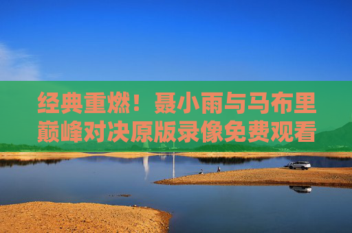 经典重燃!聂小雨与马布里巅峰对决原版录像免费观看指南,重温CBA热血岁月 经典重燃!聂小雨与马布里巅峰对决原版录像免费观看指南,重温CBA热血岁月