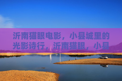 沂南猫眼电影,小县城里的光影诗行,沂南猫眼,小县城的光影诗行 沂南猫眼电影,小县城里的光影诗行,沂南猫眼,小县城的光影诗行