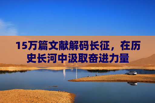 15万篇文献解码长征,在历史长河中汲取奋进力量 15万篇文献解码长征,在历史长河中汲取奋进力量