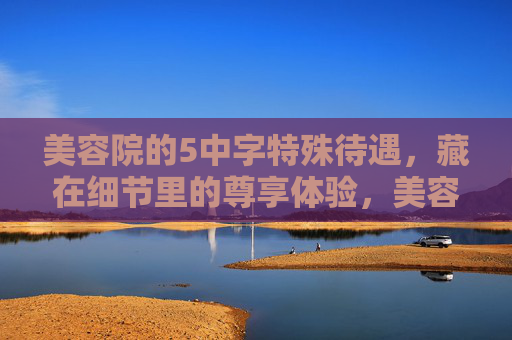 美容院的5中字特殊待遇,藏在细节里的尊享体验,美容院5种特殊待遇,细节里的尊享体验 美容院的5中字特殊待遇,藏在细节里的尊享体验,美容院5种特殊待遇,细节里的尊享体验