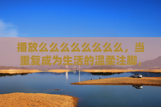 播放么么么么么么么么，当重复成为生活的温柔注脚，重复，生活的温柔注脚