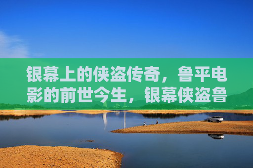银幕上的侠盗传奇,鲁平电影的前世今生,银幕侠盗鲁平,传奇光影的前世今生 银幕上的侠盗传奇,鲁平电影的前世今生,银幕侠盗鲁平,传奇光影的前世今生