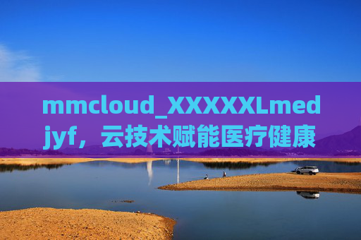 mmcloud_XXXXXLmedjyf,云技术赋能医疗健康,数字化转型的新标杆,云技术赋能医疗健康,数字化转型新标杆 mmcloud_XXXXXLmedjyf,云技术赋能医疗健康,数字化转型的新标杆,云技术赋能医疗健康,数字化转型新标杆