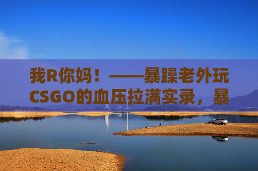 我R你妈!——暴躁老外玩CSGO的血压拉满实录,暴躁老外玩CSGO的血压拉满实录 我R你妈!——暴躁老外玩CSGO的血压拉满实录,暴躁老外玩CSGO的血压拉满实录