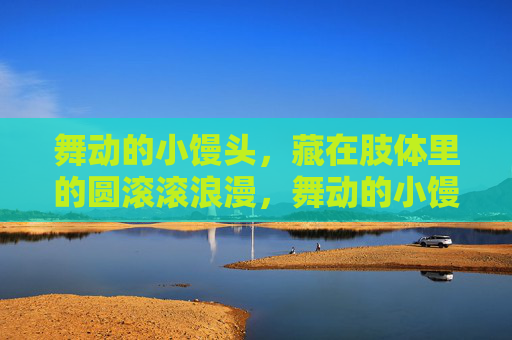 舞动的小馒头,藏在肢体里的圆滚滚浪漫,舞动的小馒头,肢体的圆滚滚浪漫 舞动的小馒头,藏在肢体里的圆滚滚浪漫,舞动的小馒头,肢体的圆滚滚浪漫