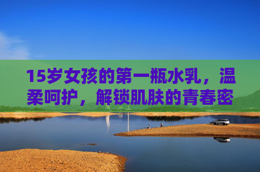 15岁女孩的第一瓶水乳,温柔呵护,解锁肌肤的青春密码,15岁女孩的第一瓶水乳,温柔呵护,解锁肌肤青春密码 15岁女孩的第一瓶水乳,温柔呵护,解锁肌肤的青春密码,15岁女孩的第一瓶水乳,温柔呵护,解锁肌肤青春密码