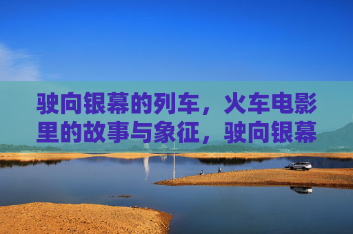 驶向银幕的列车，火车电影里的故事与象征，驶向银幕的列车，火车电影的故事与象征