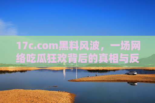 17c.com黑料风波，一场网络吃瓜狂欢背后的真相与反思，17c.com黑料风波，网络吃瓜狂欢背后的真相与反思