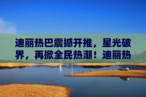 迪丽热巴震撼开推,星光破界,再掀全民热潮!迪丽热巴震撼开推星光破界 再掀全民热潮 迪丽热巴震撼开推,星光破界,再掀全民热潮!迪丽热巴震撼开推星光破界 再掀全民热潮