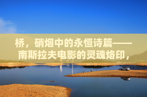 桥,硝烟中的永恒诗篇——南斯拉夫电影的灵魂烙印,桥映硝烟,南斯拉夫电影的灵魂诗篇 桥,硝烟中的永恒诗篇——南斯拉夫电影的灵魂烙印,桥映硝烟,南斯拉夫电影的灵魂诗篇