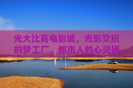 光大比高电影城,光影交织的梦工厂,都市人的心灵栖息地,光大比高电影城,光影交织的都市心灵梦工厂 光大比高电影城,光影交织的梦工厂,都市人的心灵栖息地,光大比高电影城,光影交织的都市心灵梦工厂