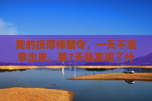 我的按摩棒禁令,一天不准拿出来,第7天我发现了什么?按摩棒禁令第7天,我发现了什么? 我的按摩棒禁令,一天不准拿出来,第7天我发现了什么?按摩棒禁令第7天,我发现了什么?