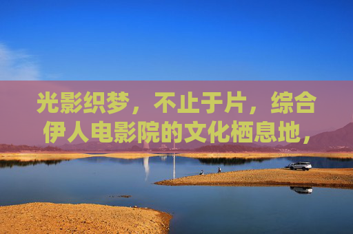 光影织梦,不止于片,综合伊人电影院的文化栖息地,伊人电影院,光影织梦的文化栖息地 光影织梦,不止于片,综合伊人电影院的文化栖息地,伊人电影院,光影织梦的文化栖息地