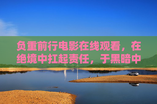 负重前行电影在线观看，在绝境中扛起责任，于黑暗中寻找光明，负重前行，绝境扛起责任，黑暗寻得光明