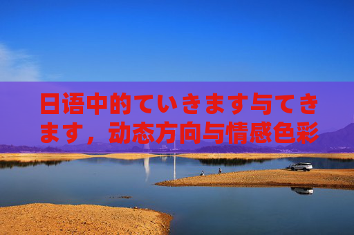 日语中的ていきます与てきます,动态方向与情感色彩的微妙差异,日语ていきます与てきます,动态方向与情感色彩的微妙差异 日语中的ていきます与てきます,动态方向与情感色彩的微妙差异,日语ていきます与てきます,动态方向与情感色彩的微妙差异