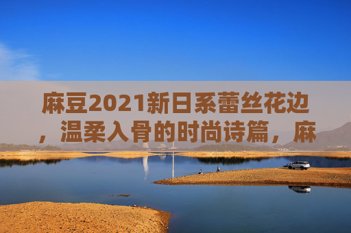 麻豆2021新日系蕾丝花边,温柔入骨的时尚诗篇,麻豆2021新日系蕾丝花边,温柔入骨的时尚诗篇 麻豆2021新日系蕾丝花边,温柔入骨的时尚诗篇,麻豆2021新日系蕾丝花边,温柔入骨的时尚诗篇