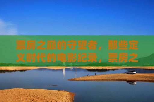 票房之巅的守望者，那些定义时代的电影纪录，票房之巅的守望者，定义时代的电影纪录