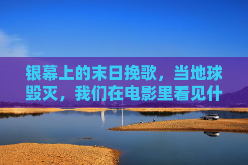 银幕上的末日挽歌,当地球毁灭,我们在电影里看见什么?银幕末日挽歌,毁灭影像中的凝视 银幕上的末日挽歌,当地球毁灭,我们在电影里看见什么?银幕末日挽歌,毁灭影像中的凝视