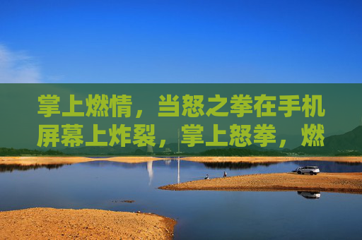 掌上燃情,当怒之拳在手机屏幕上炸裂,掌上怒拳,燃屏炸裂 掌上燃情,当怒之拳在手机屏幕上炸裂,掌上怒拳,燃屏炸裂