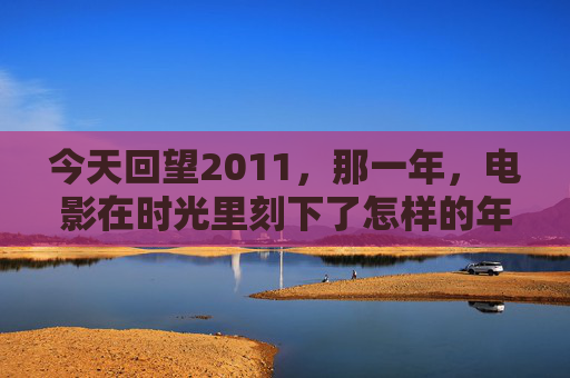 今天回望2011,那一年,电影在时光里刻下了怎样的年轮?2011,电影在时光里刻下的年轮 今天回望2011,那一年,电影在时光里刻下了怎样的年轮?2011,电影在时光里刻下的年轮