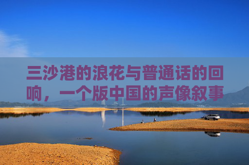 三沙港的浪花与普通话的回响,一个版中国的声像叙事,浪花与回响,三沙港的中国声像叙事 三沙港的浪花与普通话的回响,一个版中国的声像叙事,浪花与回响,三沙港的中国声像叙事