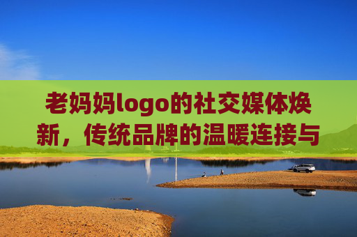 老妈妈logo的社交媒体焕新,传统品牌的温暖连接与破圈之路,老妈妈logo社交媒体焕新,传统品牌的温暖连接与破圈之路 老妈妈logo的社交媒体焕新,传统品牌的温暖连接与破圈之路,老妈妈logo社交媒体焕新,传统品牌的温暖连接与破圈之路