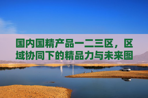国内国精产品一二三区,区域协同下的精品力与未来图景,国精产品一二三区,区域协同铸精品力,共绘未来图景 国内国精产品一二三区,区域协同下的精品力与未来图景,国精产品一二三区,区域协同铸精品力,共绘未来图景