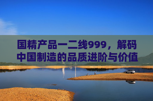 国精产品一二线999，解码中国制造的品质进阶与价值突围，国精产品解码中国制造品质进阶与价值突围