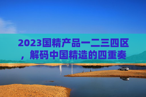 2023国精产品一二三四区,解码中国精造的四重奏 2023国精产品一二三四区,解码中国精造的四重奏