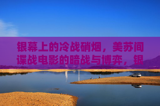银幕上的冷战硝烟，美苏间谍战电影的暗战与博弈，银幕冷战硝烟，美苏间谍战电影的暗战博弈