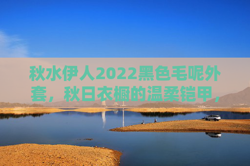 秋水伊人2022黑色毛呢外套,秋日衣橱的温柔铠甲,秋水伊人2022黑色毛呢外套,秋日温柔铠甲 秋水伊人2022黑色毛呢外套,秋日衣橱的温柔铠甲,秋水伊人2022黑色毛呢外套,秋日温柔铠甲