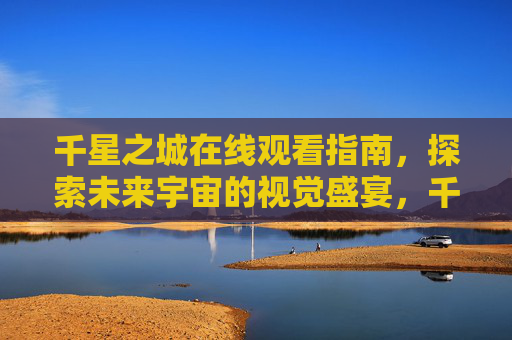 千星之城在线观看指南,探索未来宇宙的视觉盛宴,千星之城在线观看指南,探索未来宇宙的视觉盛宴 千星之城在线观看指南,探索未来宇宙的视觉盛宴,千星之城在线观看指南,探索未来宇宙的视觉盛宴