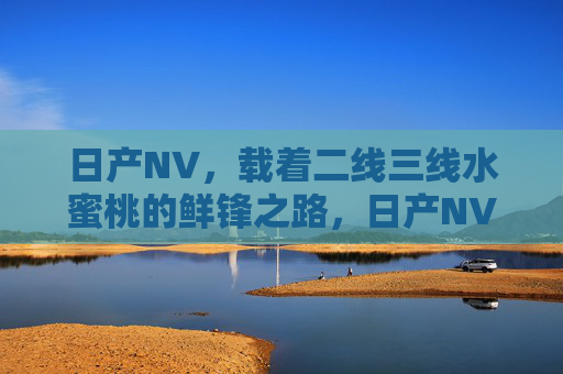 日产NV,载着二线三线水蜜桃的鲜锋之路,日产NV,二线三线水蜜桃的鲜锋之路 日产NV,载着二线三线水蜜桃的鲜锋之路,日产NV,二线三线水蜜桃的鲜锋之路