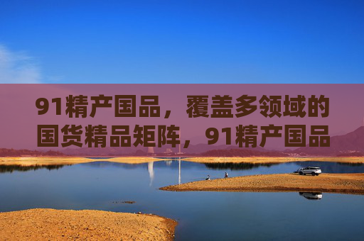 91精产国品,覆盖多领域的国货精品矩阵,91精产国品,多领域国货精品矩阵 91精产国品,覆盖多领域的国货精品矩阵,91精产国品,多领域国货精品矩阵