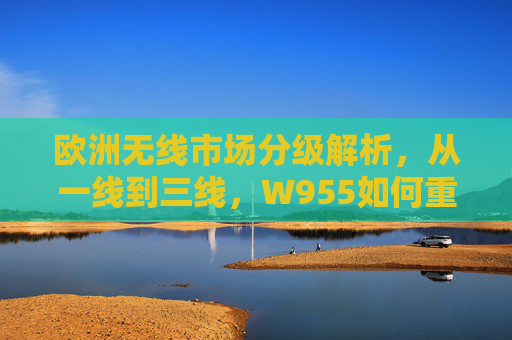 欧洲无线市场分级解析,从一线到三线,W955如何重塑行业格局?从一线到三线,W955重塑欧洲无线市场格局 欧洲无线市场分级解析,从一线到三线,W955如何重塑行业格局?从一线到三线,W955重塑欧洲无线市场格局