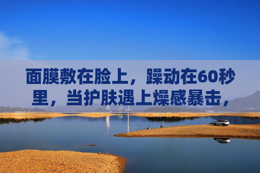 面膜敷在脸上，躁动在60秒里，当护肤遇上燥感暴击，60秒燥感暴击！面膜敷脸的躁动瞬间