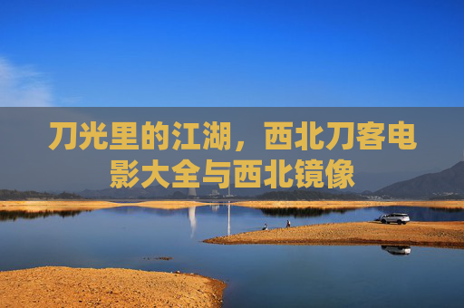 刀光里的江湖,西北刀客电影大全与西北镜像 刀光里的江湖,西北刀客电影大全与西北镜像