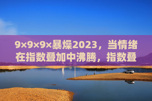 9×9×9×暴燥2023,当情绪在指数叠加中沸腾,指数叠加暴燥2023,情绪沸腾 9×9×9×暴燥2023,当情绪在指数叠加中沸腾,指数叠加暴燥2023,情绪沸腾