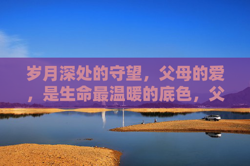 岁月深处的守望,父母的爱,是生命最温暖的底色,父母的爱,岁月深处的生命底色 岁月深处的守望,父母的爱,是生命最温暖的底色,父母的爱,岁月深处的生命底色