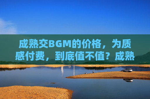 成熟交BGM的价格，为质感付费，到底值不值？成熟交BGM，为质感付费，值吗？