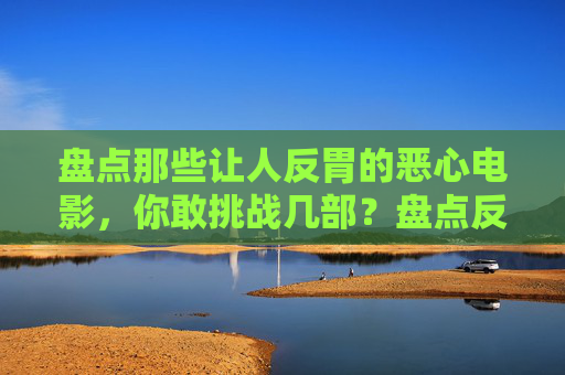 盘点那些让人反胃的恶心电影,你敢挑战几部?盘点反胃恶心电影,你敢挑战几部? 盘点那些让人反胃的恶心电影,你敢挑战几部?盘点反胃恶心电影,你敢挑战几部?