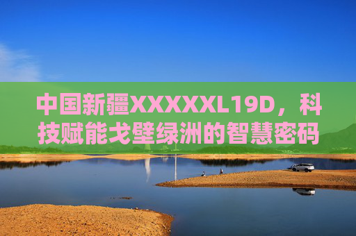 中国新疆XXXXXL19D,科技赋能戈壁绿洲的智慧密码,科技赋能戈壁绿洲,中国新疆XXXXXL19D的智慧密码 中国新疆XXXXXL19D,科技赋能戈壁绿洲的智慧密码,科技赋能戈壁绿洲,中国新疆XXXXXL19D的智慧密码