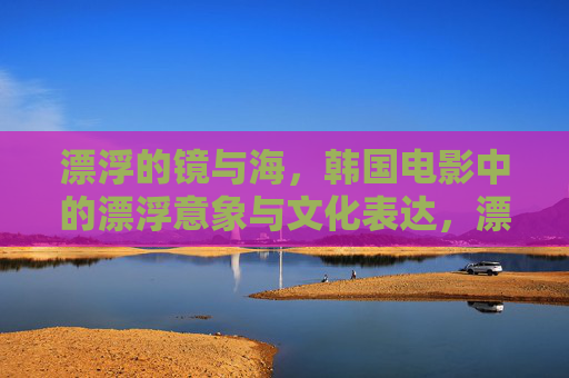 漂浮的镜与海,韩国电影中的漂浮意象与文化表达,漂浮之镜与海,韩国电影的文化意象表达 漂浮的镜与海,韩国电影中的漂浮意象与文化表达,漂浮之镜与海,韩国电影的文化意象表达