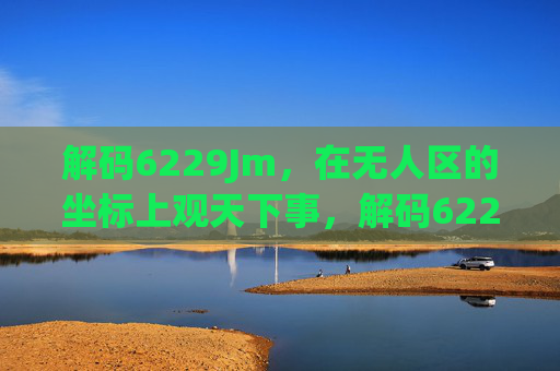 解码6229Jm,在无人区的坐标上观天下事,解码6229Jm,无人区坐标观天下事 解码6229Jm,在无人区的坐标上观天下事,解码6229Jm,无人区坐标观天下事