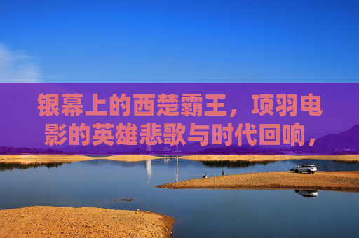 银幕上的西楚霸王，项羽电影的英雄悲歌与时代回响，银幕项羽的英雄悲歌与时代回响