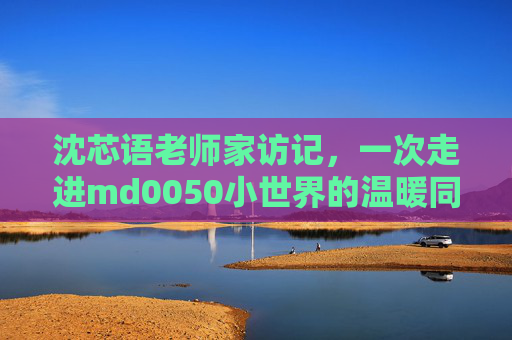 沈芯语老师家访记,一次走进md0050小世界的温暖同行 沈芯语老师家访记,一次走进md0050小世界的温暖同行