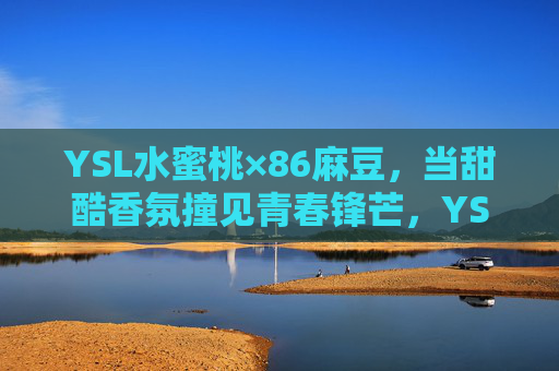 YSL水蜜桃×86麻豆，当甜酷香氛撞见青春锋芒，YSL水蜜桃×86麻豆，甜酷香氛撞青春锋芒