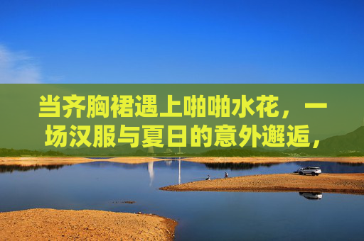 当齐胸裙遇上啪啪水花,一场汉服与夏日的意外邂逅,齐胸裙遇上啪啪水花,汉服与夏日的意外邂逅 当齐胸裙遇上啪啪水花,一场汉服与夏日的意外邂逅,齐胸裙遇上啪啪水花,汉服与夏日的意外邂逅