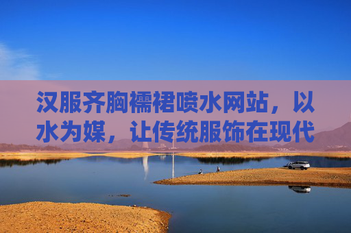 汉服齐胸襦裙喷水网站，以水为媒，让传统服饰在现代生活中翩跹起舞，水润汉服齐胸襦裙，翩跹现代生活