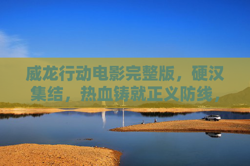 威龙行动电影完整版，硬汉集结，热血铸就正义防线，威龙行动，硬汉热血铸正义防线